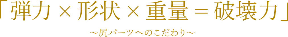 「弾力×形状×重量＝破壊力」～尻パーツへのこだわり～