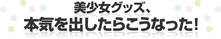 美少女グッズ、本気を出したらこうなった！