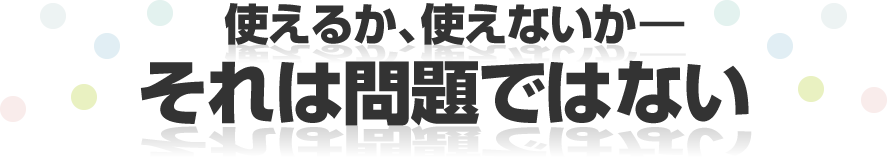 使えるか、使えないか―それは問題ではない