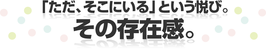 「ただ、そこにいる」という悦び。その存在感