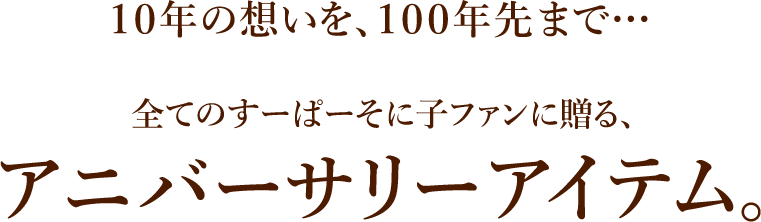 １０年の想いを、１００年先まで…全てのすーぱーそに子ファンに贈る、アニバーサリーアイテム。